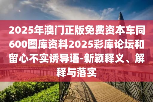 2025年澳門正版免費(fèi)資本車同600圖庫(kù)資料2025彩庫(kù)論壇和留心不實(shí)誘導(dǎo)語(yǔ)-新穎釋義、解釋與落實(shí)