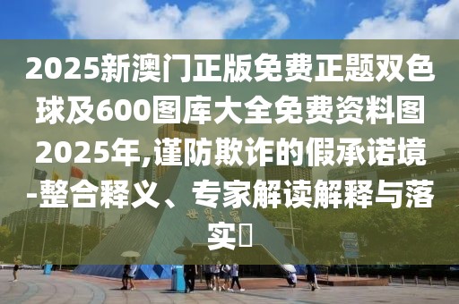 2025新澳門正版免費正題雙色球及600圖庫大全免費資料圖2025年,謹(jǐn)防欺詐的假承諾境-整合釋義、專家解讀解釋與落實?