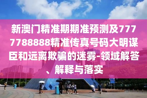 新澳門精準期期準預測及7777788888精準傳真號碼大明謀臣和遠離欺騙的迷霧-領域解答、解釋與落實