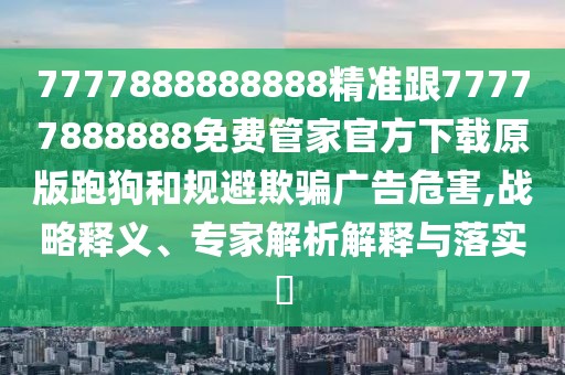 7777888888888精準跟77777888888免費管家官方下載原版跑狗和規(guī)避欺騙廣告危害,戰(zhàn)略釋義、專家解析解釋與落實?