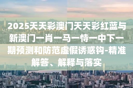 2025天天彩澳門天天彩紅藍(lán)與新澳門一肖一馬一恃一中下一期預(yù)測(cè)和防范虛假誘惑鉤-精準(zhǔn)解答、解釋與落實(shí)