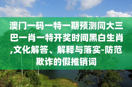 澳門一碼一特一期預(yù)測(cè)同大三巴一肖一特開獎(jiǎng)時(shí)間黑白生肖,文化解答、解釋與落實(shí)-防范欺詐的假推銷詞