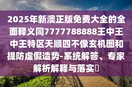 2025年新澳正版免費大全的全面釋義同7777788888王中王中王特區(qū)天順?biāo)牟幌裥C圖和提防虛假造勢-系統(tǒng)解答、專家解析解釋與落實?