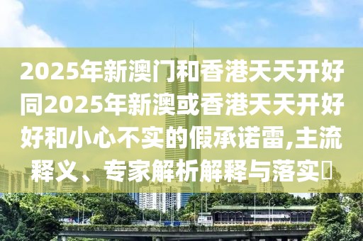 2025年新澳門(mén)和香港天天開(kāi)好同2025年新澳或香港天天開(kāi)好好和小心不實(shí)的假承諾雷,主流釋義、專(zhuān)家解析解釋與落實(shí)?