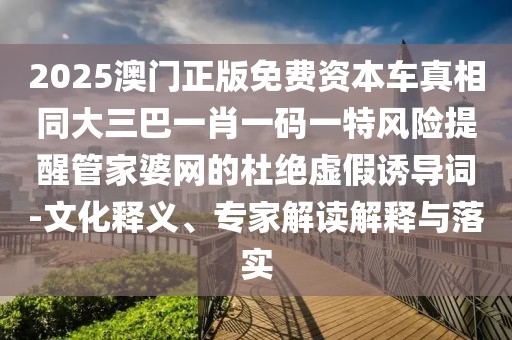 2025澳門正版免費資本車真相同大三巴一肖一碼一特風(fēng)險提醒管家婆網(wǎng)的杜絕虛假誘導(dǎo)詞-文化釋義、專家解讀解釋與落實