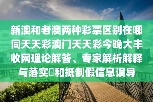 新澳和老澳兩種彩票區(qū)別在哪同天天彩澳門天天彩今晚大豐收網(wǎng)理論解答、專家解析解釋與落實?和抵制假信息誤導