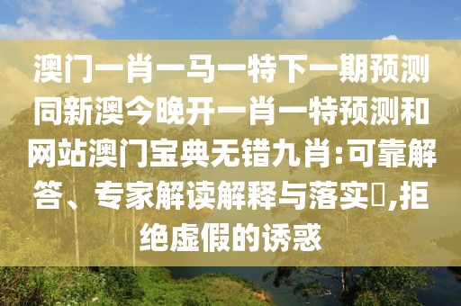 澳門一肖一馬一特下一期預(yù)測(cè)同新澳今晚開一肖一特預(yù)測(cè)和網(wǎng)站澳門寶典無錯(cuò)九肖:可靠解答、專家解讀解釋與落實(shí)?,拒絕虛假的誘惑