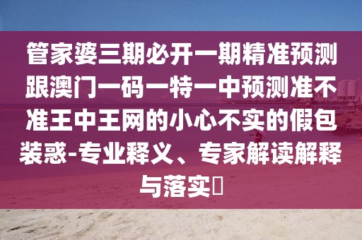 管家婆三期必開一期精準(zhǔn)預(yù)測跟澳門一碼一特一中預(yù)測準(zhǔn)不準(zhǔn)王中王網(wǎng)的小心不實的假包裝惑-專業(yè)釋義、專家解讀解釋與落實?