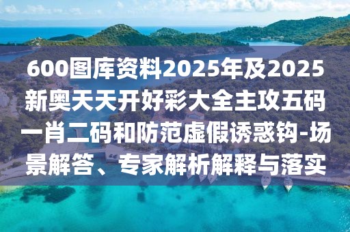 600圖庫資料2025年及2025新奧天天開好彩大全主攻五碼一肖二碼和防范虛假誘惑鉤-場景解答、專家解析解釋與落實(shí)