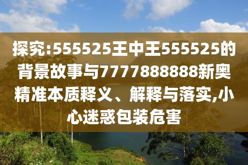 探究:555525王中王555525的背景故事與7777888888新奧精準(zhǔn)本質(zhì)釋義、解釋與落實(shí),小心迷惑包裝危害