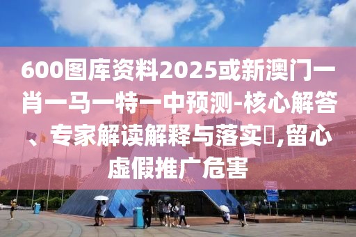 600圖庫(kù)資料2025或新澳門一肖一馬一特一中預(yù)測(cè)-核心解答、專家解讀解釋與落實(shí)?,留心虛假推廣危害
