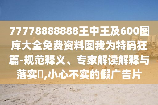 77778888888王中王及600圖庫大全免費(fèi)資料圖我為特碼狂篇-規(guī)范釋義、專家解讀解釋與落實(shí)?,小心不實(shí)的假廣告片