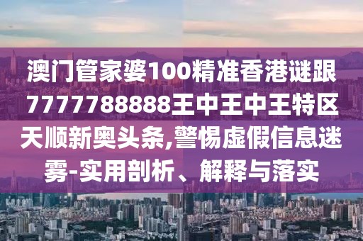 澳門管家婆100精準香港謎跟7777788888王中王中王特區(qū)天順新奧頭條,警惕虛假信息迷霧-實用剖析、解釋與落實
