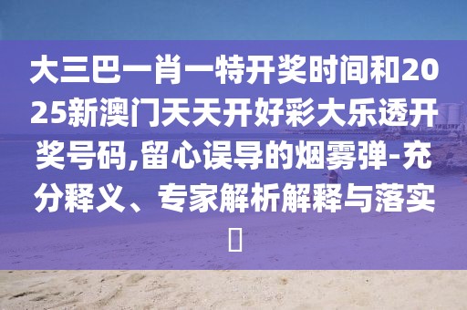 大三巴一肖一特開獎(jiǎng)時(shí)間和2025新澳門天天開好彩大樂(lè)透開獎(jiǎng)號(hào)碼,留心誤導(dǎo)的煙霧彈-充分釋義、專家解析解釋與落實(shí)?
