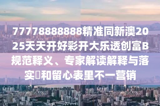 77778888888精準同新澳2025天天開好彩開大樂透創(chuàng)富B規(guī)范釋義、專家解讀解釋與落實?和留心表里不一營銷