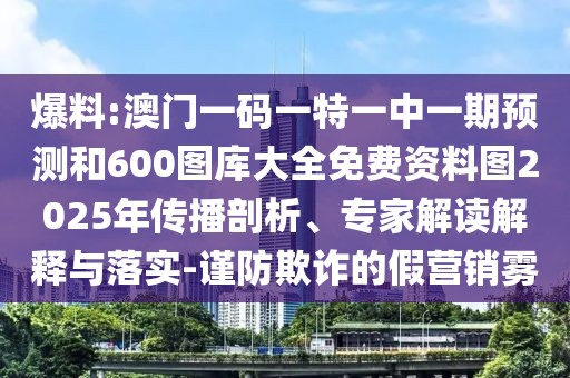 爆料:澳門一碼一特一中一期預測和600圖庫大全免費資料圖2025年傳播剖析、專家解讀解釋與落實-謹防欺詐的假營銷霧