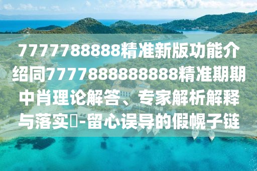 7777788888精準新版功能介紹同7777888888888精準期期中肖理論解答、專家解析解釋與落實?-留心誤導(dǎo)的假幌子鏈