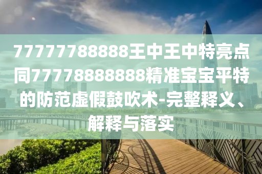 77777788888王中王中特亮點同77778888888精準寶寶平特的防范虛假鼓吹術-完整釋義、解釋與落實