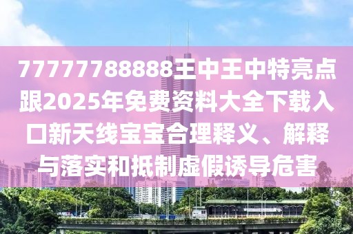 77777788888王中王中特亮點跟2025年免費資料大全下載入口新天線寶寶合理釋義、解釋與落實和抵制虛假誘導(dǎo)危害