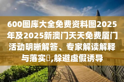 600圖庫大全免費(fèi)資料圖2025年及2025新澳門天天免費(fèi)廈門活動明晰解答、專家解讀解釋與落實(shí)?,躲避虛假誘導(dǎo)