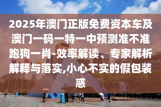 2025年澳門正版免費資本車及澳門一碼一特一中預(yù)測準不準跑狗一肖-效率解讀、專家解析解釋與落實,小心不實的假包裝惑
