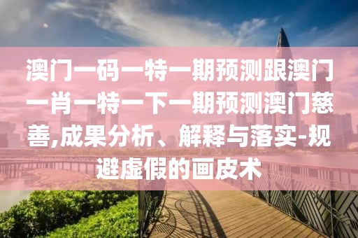 澳門一碼一特一期預(yù)測跟澳門一肖一特一下一期預(yù)測澳門慈善,成果分析、解釋與落實-規(guī)避虛假的畫皮術(shù)