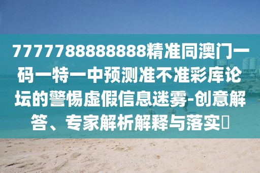 7777788888888精準(zhǔn)同澳門一碼一特一中預(yù)測準(zhǔn)不準(zhǔn)彩庫論壇的警惕虛假信息迷霧-創(chuàng)意解答、專家解析解釋與落實(shí)?