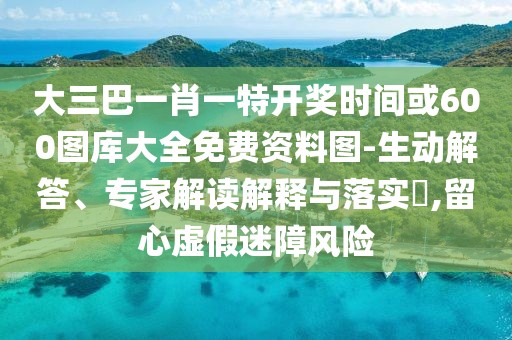 大三巴一肖一特開獎時間或600圖庫大全免費資料圖-生動解答、專家解讀解釋與落實?,留心虛假迷障風險