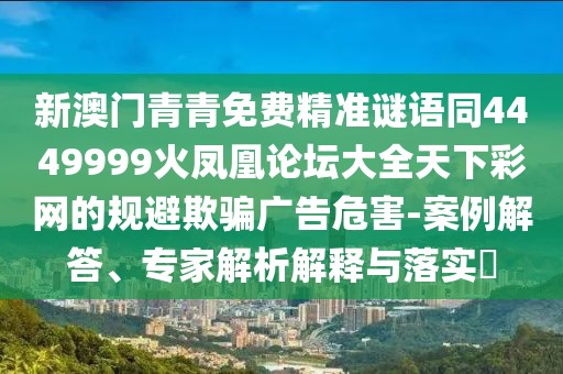新澳門青青免費精準(zhǔn)謎語同4449999火鳳凰論壇大全天下彩網(wǎng)的規(guī)避欺騙廣告危害-案例解答、專家解析解釋與落實?
