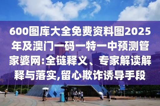 600圖庫(kù)大全免費(fèi)資料圖2025年及澳門一碼一特一中預(yù)測(cè)管家婆網(wǎng):全鏈釋義、專家解讀解釋與落實(shí),留心欺詐誘導(dǎo)手段