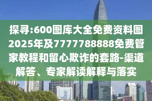 探尋:600圖庫(kù)大全免費(fèi)資料圖2025年及7777788888免費(fèi)管家教程和留心欺詐的套路-渠道解答、專家解讀解釋與落實(shí)