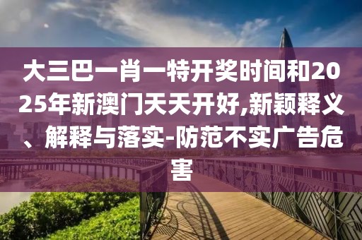 大三巴一肖一特開獎時間和2025年新澳門天天開好,新穎釋義、解釋與落實-防范不實廣告危害