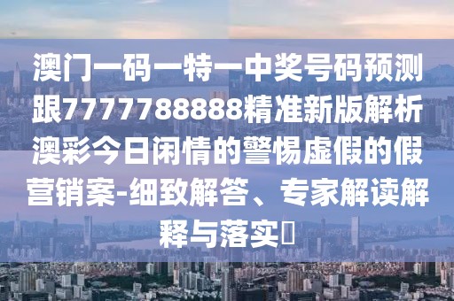 澳門一碼一特一中獎號碼預(yù)測跟7777788888精準新版解析澳彩今日閑情的警惕虛假的假營銷案-細致解答、專家解讀解釋與落實?