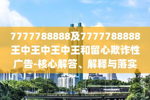 7777788888及7777788888王中王中王中王和留心欺詐性廣告-核心解答、解釋與落實