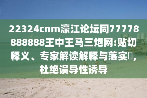 22324cnm濠江論壇同77778888888王中王馬三炮網(wǎng):貼切釋義、專家解讀解釋與落實(shí)?,杜絕誤導(dǎo)性誘導(dǎo)