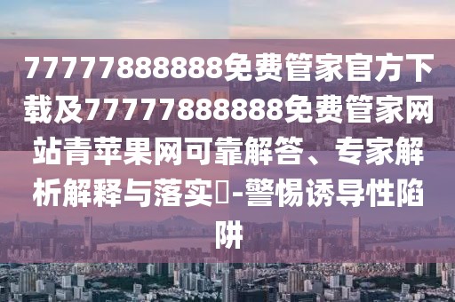 77777888888免費(fèi)管家官方下載及77777888888免費(fèi)管家網(wǎng)站青蘋果網(wǎng)可靠解答、專家解析解釋與落實(shí)?-警惕誘導(dǎo)性陷阱