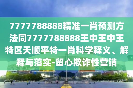 7777788888精準(zhǔn)一肖預(yù)測方法同7777788888王中王中王特區(qū)天順平特一肖科學(xué)釋義、解釋與落實-留心欺詐性營銷