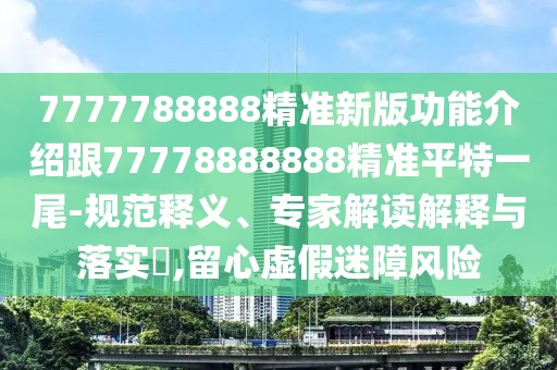 7777788888精準新版功能介紹跟77778888888精準平特一尾-規(guī)范釋義、專家解讀解釋與落實?,留心虛假迷障風險