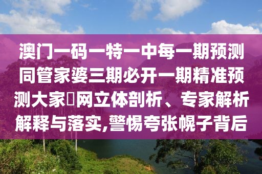 澳門一碼一特一中每一期預(yù)測同管家婆三期必開一期精準(zhǔn)預(yù)測大家發(fā)網(wǎng)立體剖析、專家解析解釋與落實(shí),警惕夸張幌子背后