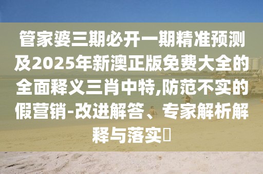 管家婆三期必開一期精準(zhǔn)預(yù)測(cè)及2025年新澳正版免費(fèi)大全的全面釋義三肖中特,防范不實(shí)的假營(yíng)銷-改進(jìn)解答、專家解析解釋與落實(shí)?