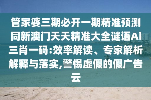 管家婆三期必開一期精準(zhǔn)預(yù)測同新澳門天天精準(zhǔn)大全謎語Ai三肖一碼:效率解讀、專家解析解釋與落實(shí),警惕虛假的假廣告云