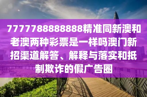 7777788888888精準(zhǔn)同新澳和老澳兩種彩票是一樣嗎澳門新招渠道解答、解釋與落實(shí)和抵制欺詐的假?gòu)V告圈