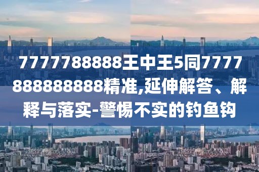 7777788888王中王5同7777888888888精準(zhǔn),延伸解答、解釋與落實(shí)-警惕不實(shí)的釣魚鉤