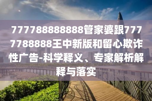 777788888888管家婆跟7777788888王中新版和留心欺詐性廣告-科學(xué)釋義、專家解析解釋與落實