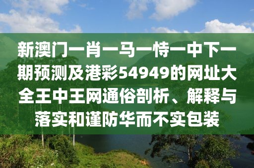 新澳門一肖一馬一恃一中下一期預(yù)測及港彩54949的網(wǎng)址大全王中王網(wǎng)通俗剖析、解釋與落實和謹(jǐn)防華而不實包裝