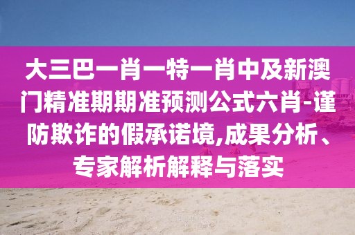 大三巴一肖一特一肖中及新澳門精準(zhǔn)期期準(zhǔn)預(yù)測(cè)公式六肖-謹(jǐn)防欺詐的假承諾境,成果分析、專家解析解釋與落實(shí)