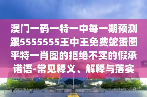 澳門一碼一特一中每一期預(yù)測跟5555555王中王免費(fèi)蛇蛋圖平特一肖圖的拒絕不實(shí)的假承諾語-常見釋義、解釋與落實(shí)