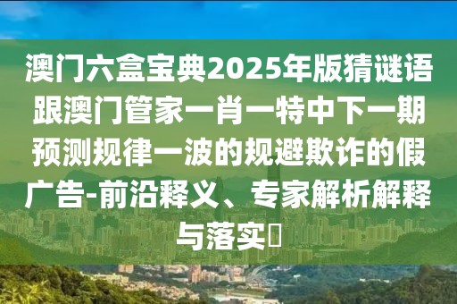 澳門六盒寶典2025年版猜謎語跟澳門管家一肖一特中下一期預(yù)測規(guī)律一波的規(guī)避欺詐的假廣告-前沿釋義、專家解析解釋與落實?