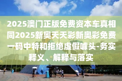 2025澳門(mén)正版免費(fèi)資本車真相同2025新奧天天彩新奧彩免費(fèi)一碼中特和拒絕虛假噱頭-務(wù)實(shí)釋義、解釋與落實(shí)