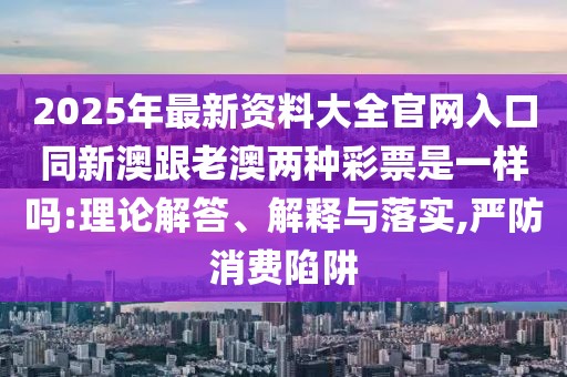 2025年最新資料大全官網(wǎng)入口同新澳跟老澳兩種彩票是一樣嗎:理論解答、解釋與落實(shí),嚴(yán)防消費(fèi)陷阱